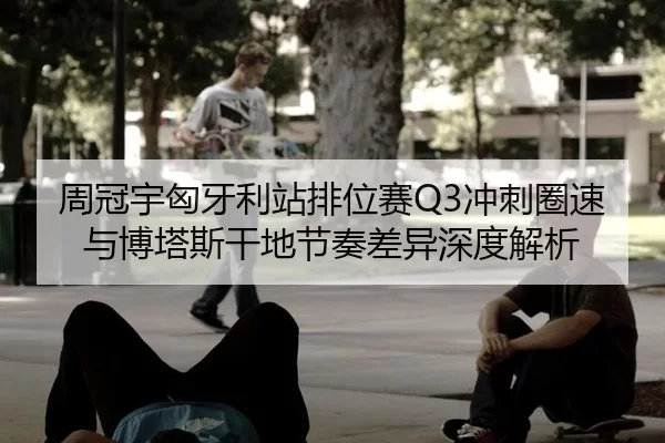 周冠宇匈牙利站排位赛Q3冲刺圈速与博塔斯干地节奏差异深度解析