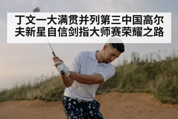 丁文一大满贯并列第三中国高尔夫新星自信剑指大师赛荣耀之路