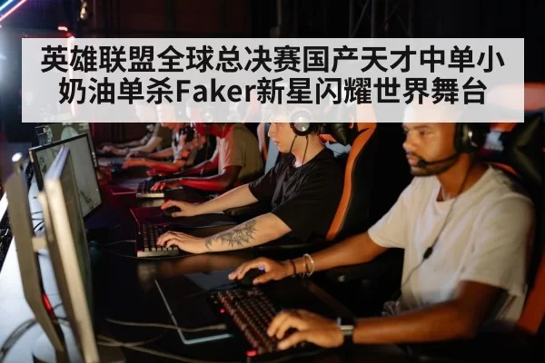 英雄联盟全球总决赛国产天才中单小奶油单杀Faker新星闪耀世界舞台