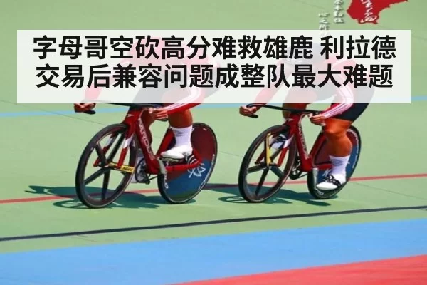 字母哥空砍高分难救雄鹿 利拉德交易后兼容问题成整队最大难题